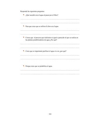 153 
 
Responde las siguientes preguntas:
¿Qué sucedió con el agua al pasar por el filtro?
…………………………………………………………………………………………
…………………………………………………………………………………………
Para que crees que se utiliza el cloro en el agua
…………………………………………………………………………………………
…………………………………………………………………………………………
Creses que el proceso que realizaste es igual o parecido al que se realiza en
las plantas potabilizadoras de agua ¿Por qué?
…………………………………………………………………………………………
…………………………………………………………………………………………
Crees que es importante purificar el agua sí o no ¿por qué?
…………………………………………………………………………………………
………………………………………………………………………………………….
Porque crees que se potabiliza el agua.
…………………………………………………………………………………………
…………………………………………………………………………………………
 
 
 
 
 
 
 
 
 