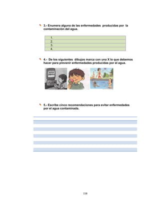  
3.-
co
4.-
ha
5.-
po
- Enumera
ontaminac
- De los s
acer para p
- Escribe c
or el agua
1.
2.
3.
4.
a alguna d
ción del ag
siguientes
prevenir e
cinco reco
contamin
158
de las enfe
gua.
dibujos m
enfermeda
omendaci
nada.
8 
ermedades
marca con
ades produ
ones para
s produc
n una X lo
ucidas po
a evitar en
idas por l
o que debe
or el agua.
nfermedad
la
emos
des
 