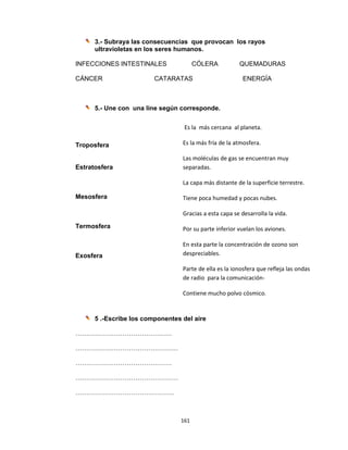 161 
 
3.- Subraya las consecuencias que provocan los rayos
ultravioletas en los seres humanos.
INFECCIONES INTESTINALES CÓLERA QUEMADURAS
CÁNCER CATARATAS ENERGÍA
5.- Une con una line según corresponde.
Troposfera
Estratosfera
Mesosfera
Termosfera
Exosfera
 
 
 
5 .-Escribe los componentes del aire
………………………………………
…………………………………………
………………………………………
…………………………………………
……………………………………….
Es la  más cercana  al planeta. 
Es la más fría de la atmosfera. 
Las moléculas de gas se encuentran muy 
separadas. 
La capa más distante de la superficie terrestre. 
Tiene poca humedad y pocas nubes. 
Gracias a esta capa se desarrolla la vida.  
Por su parte inferior vuelan los aviones. 
En esta parte la concentración de ozono son 
despreciables. 
Parte de ella es la ionosfera que refleja las ondas 
de radio  para la comunicación‐ 
Contiene mucho polvo cósmico. 
 