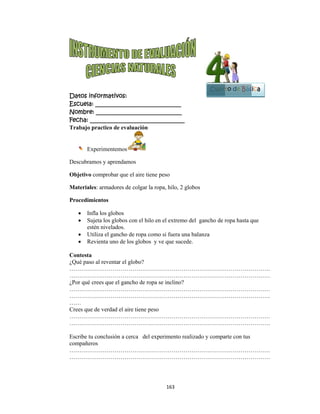  
Datos in
Escuela:
Nombre:
Fecha: __
Trabajo p
Ex
Descubram
Objetivo
Materiale
Procedim
 Inf
 Suj
est
 Ut
 Re
Contesta
¿Qué paso
…………
…………
¿Por qué c
…………
…………
……
Crees que
…………
…………
Escribe tu
compañero
…………
…………
nformativo
: _________
: ________
___________
practico de
xperimentem
mos y apren
comprobar
es: armadore
mientos
fla los globo
ujeta los glob
tén nivelado
tiliza el ganc
evienta uno
o al reventar
……………
……………
crees que el
……………
……………
de verdad e
……………
……………
u conclusión
os
……………
……………
os:
__________
__________
__________
e evaluación
mos
ndamos
que el aire
es de colgar
os
bos con el h
os.
cho de ropa
de los glob
r el globo?
……………
……………
l gancho de
……………
……………
el aire tiene
……………
……………
n a cerca de
……………
……………
163
__________
__________
__________
n
tiene peso
r la ropa, hi
hilo en el ex
a como si fu
os y ve que
……………
……………
ropa se incl
……………
……………
e peso
……………
……………
el experime
……………
……………
3 
____
____
_____
ilo, 2 globos
xtremo del
uera una bal
e sucede.
……………
……………
lino?
……………
……………
……………
……………
ento realizad
……………
……………
s
gancho de r
anza
……………
……………
……………
……………
……………
……………
do y compa
……………
……………
Cuart
ropa hasta q
……………
……………
……………
……………
……………
……………
arte con tus
……………
……………
B
to de Bás
que
…………
…………
…………
…………
…………
…………
…………
…………
Bloque
4
sica
 