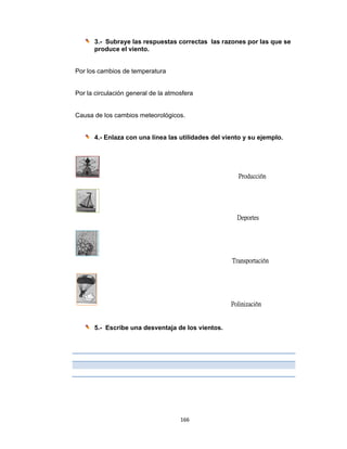  
3.-
pr
Por los ca
Por la cir
Causa de
4.-
5.-
- Subraye
roduce el v
ambios de
culación g
e los camb
- Enlaza c
- Escribe
e las respu
viento.
temperatu
eneral de
bios meteo
on una lín
una desv
166
uestas cor
ura
la atmosfe
rológicos.
nea las uti
entaja de
6 
rrectas la
era
lidades de
los viento
as razones
el viento y
Pro
De
Trans
Polini
os.
s por las q
y su ejemp
oducción
portes
sportación
ización
que se
plo.
 