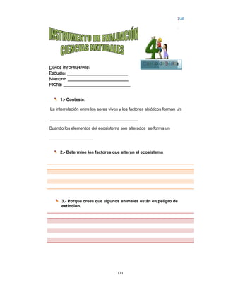  
Datos in
Escuela:
Nombre:
Fecha: __
1.-
La interre
_______
Cuando l
________
2.-
3.-
ex
nformativo
: _________
: ________
___________
Conteste
elación en
_________
os elemen
_________
Determin
- Porque c
xtinción.
os:
__________
__________
__________
:
tre los sere
_________
ntos del eco
____
e los facto
crees que
17
__________
__________
__________
es vivos y
_________
osistema s
ores que a
algunos a
1 
____
____
_____
los factore
________
son alterad
alteran el
animales e
es abiótico
dos se form
ecosistem
están en p
Cuarto
s forman u
ma un
ma
peligro de
Bloq
4
de Básica
un
que
4
a
 