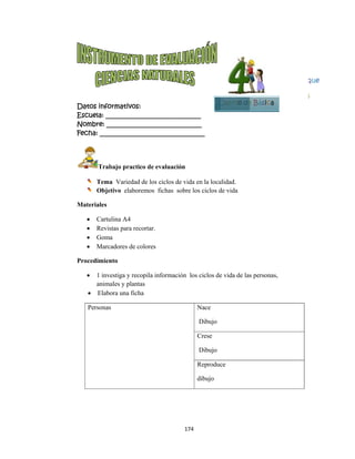  
Datos in
Escuela:
Nombre:
Fecha: __
Tr
Te
Ob
Materiale
 Ca
 Re
 Go
 Ma
Procedim
 1 i
ani
 El
Person
nformativo
: _________
: ________
___________
rabajo pra
ema Varied
bjetivo elab
es
artulina A4
evistas para
oma
arcadores d
miento
investiga y r
imales y pla
labora una f
nas
os:
__________
__________
__________
actico de ev
dad de los ci
boremos fi
recortar.
de colores
recopila inf
antas
ficha
174
__________
__________
__________
aluación
iclos de vid
chas sobre
formación l
4 
____
____
_____
da en la loca
los ciclos d
los ciclos de
Nace
Dibujo
Crese
Dibujo
Reproduc
dibujo
C
alidad.
de vida
e vida de las
ce
Cuarto de
s personas,
e Básica
Bloq
5
que
5
 