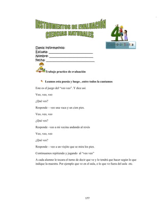  
Datos in
Escuela:
Nombre:
Fecha: __
Tr
 
Le
Este es el j
Veo, veo,
¿Qué ves?
Responde
Veo, veo,
¿Qué ves?
Responde
Veo, veo,
¿Qué ves?
Responde
Continuam
A cada alu
indique la
nformativo
: _________
: ________
___________
rabajo pra
eamos esta
juego del “v
veo
?
– veo una v
veo
?
–veo a mi v
veo
?
– veo a un
mos repitien
umno le toc
maestra. Po
os:
__________
__________
__________
actico de ev
poesía y lu
veo veo”. Y
vaca y un ci
vecina anda
viejito que
ndo y jugand
ara el turno
or ejemplo
177
__________
__________
__________
aluación
uego , entre
Y dice así.
ien pies.
ando al revé
se mira los
do al “veo
o de decir qu
que ve en e
7 
____
____
_____
e todos la ca
és
pies.
veo”
ue ve y lo te
el aula, o lo
antamos
endrá que ha
que ve fuer
Cuart
acer según
ra del aula e
to de Bás
lo que
etc.
sica
Bloque
5
e
 