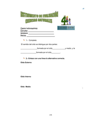  
Datos in
Escuela:
Nombre:
Fecha: __
1.-
El sentid
________
________
2.-
Oído Ext
Oído Inte
Oído Me
nformativo
: _________
: ________
___________
- Complet
do del oído
_________
_________
- Enlaza c
terno
erno
edio
os:
__________
__________
__________
a:
se disting
__formada
_formada p
on una lín
179
__________
__________
__________
ue por dos
a por el oíd
por el oído
nea la alte
9 
____
____
_____
s partes:
do_______
o________
rnativa co
C
Las vib
por tre
martil
 
Están 
oreja l
memb
 
La vibr
caraco
auditiv
cerebr
_______y m
__.
orrecta.
Cuarto de
braciones  se
es pequeños
lo, yunque, e
protegidos p
los sonidos h
brana llamad
ración llega a
ol donde se e
vo, que cond
ro donde se 
medio, y la
e Básica
e aplican y a 
s huesos llam
estribo. 
por el pabelló
hasta una fin
da tímpano. 
a un órgano 
encuentra el 
duce la sensa
identifica el 
a
Bloqu
5
traviesan 
mados, 
ón de la 
na 
en forma de
 nervio 
ación al 
sonido. 
ue
e 
 