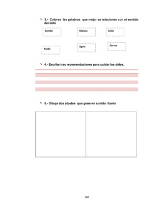 180 
 
3.- Colorea las palabras que mejor se relacionen con el sentido
del oído
4.- Escribe tres recomendaciones para cuidar los oídos.
5.- Dibuja dos objetos que generen sonido fuerte
Sonido 
Agrio
Ruido 
Música Color
Forma  
 