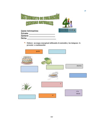 D
 
Datos in
Escuela:
Nombre:
Fecha: __
El
pr
 El 
No comer
calientes 
Dulce  
nformativo
: _________
: ________
___________
labore un
resenta a c
sentido del 
r alimentos  
 
os:
__________
__________
__________
mapa conc
continuació
gusto  
Ali
co
 Se pue
182
__________
__________
__________
ceptual util
ón
imentos con 
ndimentos 
Sala
Amargo
ede  distingu
2 
____
____
_____
izando el c
C
 demasiado
ado  
o  
uir  
ontenido y
Cuarto de
Ce
No 
boc
s 
y las imágen
e Básica
epillarse  los 
introducir e
ca  objetos tó
 Cuidado
nes le
Bloqu
5
 dientes 
n la 
óxicos  
o del gusto 
ue
 