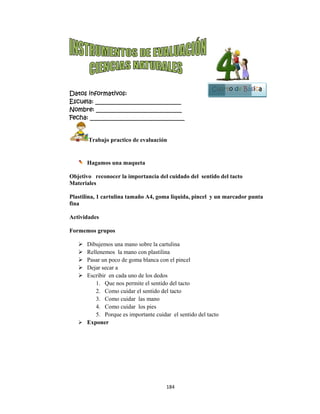  
Datos in
Escuela:
Nombre:
Fecha: __
Tr
Ha
Objetivo
Materiale
Plastilina
fina
Actividad
Formemo
 Di
 Re
 Pa
 De
 Es
 Ex
nformativo
: _________
: ________
___________
rabajo pra
agamos una
reconocer
es
, 1 cartulin
des
os grupos
bujemos un
ellenemos l
asar un poco
ejar secar a
cribir en ca
1. Que no
2. Como
3. Como
4. Como
5. Porque
xponer
os:
__________
__________
__________
actico de ev
a maqueta
r la import
na tamaño A
na mano sob
la mano con
o de goma b
ada uno de l
os permite e
cuidar el se
cuidar las
cuidar los
e es importa
184
__________
__________
__________
aluación
ancia del c
A4, goma l
bre la cartul
n plastilina
blanca con e
los dedos
el sentido d
entido del ta
mano
pies
ante cuidar
4 
____
____
_____
uidado del
liquida, pin
lina
el pincel
del tacto
acto
el sentido d
sentido de
ncel y un m
del tacto
Cuar
el tacto
marcador p
B
rto de Bás
unta
Bloque
5
sica
 
