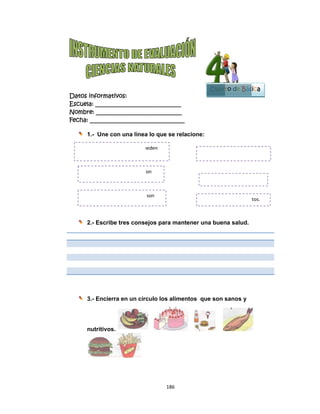  
 
Datos in
Escuela:
Nombre:
Fecha: __
1.-
2.-
3.-
nu
Alimen
ser  
Alime
Alime
nformativo
: _________
: ________
___________
- Une con
- Escribe t
- Encierra
utritivos.
ntos de orige
ento de orige
entos de orig
os:
__________
__________
__________
n una línea
tres conse
en un círc
n vegetal pu
en  animal  s
gen  mineral 
186
__________
__________
__________
a lo que se
ejos para
culo los a
ueden 
on 
son  
6 
____
____
_____
e relacion
mantener
alimentos
ne:
r una buen
que son s
El agua, la 
Hortalizas, c
Leche, pesc
Cuart
na salud.
sanos y
sal. 
cereales, fru
cado, queso  
B
to de Bás
tos. 
Bloque
5
sica
 