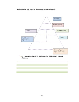 187 
 
4.- Completa con gráficos la pirámide de los alimentos.
5.- Explica porque no es bueno para tu salud ingerir comida
chatarra.
 
Azucares  
Lácteos   Carne y pescado  
Frutas 
Cereales,  legumbres 
Papas, fideos, arroz.  
Aceites y grasas  
Hortalizas y 
legumbres  
 