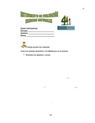  
Datos in
Escuela:
Nombre:
Fecha: __
Tr
Teatro los
Dr
 
 
 
 
Yo soy e
Paquito,
se haga u
Yo s
casit
nformativo
: _________
: ________
___________
rabajo pra
s animales
ramatice la
el borreguito
le doy lana
un ponchito
soy el perrit
ta de Adelit
Yo so
que d
alime
os:
__________
__________
__________
actico de ev
domésticos
as siguiente
Yo so
much
alime
o de don
a para que
o  
to que cuida
ta. 
oy la gallini
doy huevos,
ente Domin
189
__________
__________
__________
aluación
s y la utilid
s escenas
oy la vaquit
ha leche par
ente Blanqu
Yo so
para q
a la
ta Alondra
para que se
ngo. 
9 
____
____
_____
dad para el
ta que da
a que se
uita. 
oy el burrito
que cocine
e
Yo
Pa
C
ser human
o que llevo l
Purita. 
o soy caball
ablito a dar
Cuarto de
no
leña
lito que llev
un paseíto.
e Básica
va a
. 
Bloqu
5
ue
 