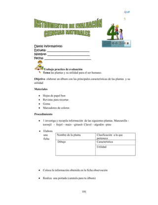  
Datos in
Escuela:
Nombre:
Fecha: __
Tr
Te
Objetivo
utilidad
Materiale
 Ho
 Re
 Go
 Ma
Procedim
 1 i
tor
 El
un
fic
 
 
 
 Co
 Re
 
nformativo
: _________
: ________
___________
rabajo pra
ema las plan
elaborar un
es
ojas de pape
evistas para
oma
arcadores d
miento
investiga y r
ronjil - fre
labora
na
cha
oloca la info
ealiza una p
N
D
os:
__________
__________
__________
actico de ev
ntas y su uti
n álbum con
el bon
recortar.
de colores
recopila inf
ejol – maíz-
ormación ob
portada (car
Nombre de la
Dibujo
19
__________
__________
__________
aluación
ilidad para e
n las princip
formación d
–girasol- C
btenida en la
ratula para tu
a planta
1 
____
____
_____
el ser human
pales caracte
de las siguie
Clavel – algo
a ficha obse
u álbum)
C
p
C
U
no.
erísticas de
entes planta
odón –pino
ervación
Clasificación
pertenece
Característic
Utilidad
Cuart
las plantas
as. Manzani
n a la que
ca
Blo
5
to de Bás
y su
lla -
oque
5
sica
 