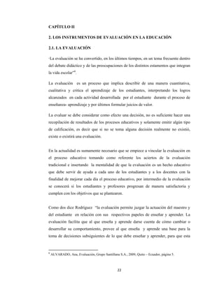 22 
 
CAPÍTULO II
2. LOS INSTRUMENTOS DE EVALUACIÓN EN LA EDUCACIÓN
2.1. LA EVALUACIÓN
“La evaluación se ha convertido, en los últimos tiempos, en un tema frecuente dentro
del debate didáctico y de las preocupaciones de los distintos estamentos que integran
la vida escolar”6
.
La evaluación es un proceso que implica describir de una manera cuantitativa,
cualitativa y critica el aprendizaje de los estudiantes, interpretando los logros
alcanzados en cada actividad desarrollada por el estudiante durante el proceso de
enseñanza- aprendizaje y por últimos formular juicios de valor.
La evaluar se debe considerar como efecto una decisión, no es suficiente hacer una
recopilación de resultados de los procesos educativos y solamente emitir algún tipo
de calificación, es decir que si no se toma alguna decisión realmente no existió,
existe o existirá una evaluación.
En la actualidad es sumamente necesario que se empiece a vincular la evaluación en
el proceso educativo tomando como referente los aciertos de la evaluación
tradicional e insertando la mentalidad de que la evaluación es un hecho educativo
que debe servir de ayuda a cada uno de los estudiantes y a los docentes con la
finalidad de mejorar cada día el proceso educativo, por intermedio de la evaluación
se conocerá si los estudiantes y profesores progresan de manera satisfactoria y
cumplen con los objetivos que se plantearon.
Como dos dice Rodríguez “la evaluación permite juzgar la actuación del maestro y
del estudiante en relación con sus respectivos papeles de enseñar y aprender. La
evaluación facilita que al que enseña y aprende darse cuenta de cómo cambiar o
desarrollar su comportamiento, provee al que enseña y aprende una base para la
toma de decisiones subsiguientes de lo que debe enseñar y aprender, para que esta
6
 ALVARADO, Ana, Evaluación, Grupo Santillana S.A., 2009, Quito – Ecuador, página 5.
 
 
