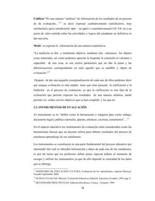 28 
 
Calificar “Es una manera “sintética” de información de los resultados de un proceso
de de evaluación…”11
es decir expresar cualitativamente (satisfactorio, muy
satisfactorio, poco satisfactorio/ apto – no apto) o cuantitativamente (10, 9,8, etc.) un
juicio de valor emitido sobre las actividades y logros del estudiante en definitiva es
dar una nota,
Medir es expresar la información de una manera cuantitativa.
“La medición es fría y totalmente objetiva, mediante ella valoramos los objetos
cosas materiales, así como podemos apreciar la longitud, la extensión el volumen o
capacidad de una cosa, se usa ciertos parámetros que no dan la pauta y las
diferenciaciones correspondiente en todo aquello que es medible y objeto de
evaluación:”12
Después de dar una pequeña conceptualización de cada uno de ellos podemos decir
que aunque evaluación es más amplía tiene que estar presente la calificación y la
medición en el proceso de evaluación, ya que la calificación es una fase de la
evaluación que permite expresar los resultados de una manera sintética, medir
permite ver cuáles son los objetivos que se han cumplido y los que no.
2.2. INSTRUMENTOS DE EVALUACIÓN
Al instrumento se lo “define como la herramienta o máquina para cierto trabajo,
documento legal y público (utensilio, aparato, artefacto, escritura, testamento)”…13
En el aspecto educativo los instrumentos de evaluación están considerados como las
herramientas básicas que un docente utiliza para obtener resultados del proceso de
enseñanza aprendizaje de sus estudiantes.
Los instrumentos se constituyen en una parte fundamental del proceso educativo por
intermedio del cual se obtendrá información y datos de cada uno de los estudiantes,
es por tal razón que los profesores deben poner especial énfasis al momento de
escoger y utilizar los instrumentos ya que de ello depende la veracidad de los datos
que se obtenga.
11
NINISTERIO DE EDUCACION CULTURA; Evaluación de los Aprendizajes, impresa Mariscal,
Ecuador Septiembre 2004,
12
OCHOA CEVALLOS, Marcelo, Evaluación Educativa, Editorial Epicentro, Ecuador, 1993, pág. 9  
13
 DICCIONARIO PRÁCTICO LNS. Editorial Don Bosco, Cuenca – Ecuador, 1999 
 