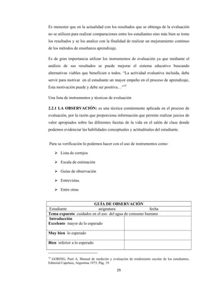 29 
 
Es menester que en la actualidad con los resultados que se obtenga de la evaluación
no se utilicen para realizar comparaciones entre los estudiantes sino más bien se tome
los resultados y se los analice con la finalidad de realizar un mejoramiento continuo
de los métodos de enseñanza aprendizaje.
Es de gran importancia utilizar los instrumentos de evaluación ya que mediante el
análisis de sus resultados se puede mejorar el sistema educativo buscando
alternativas viables que beneficien a todos. “La actividad evaluativa incluida, debe
servir para motivar en el estudiante un mayor empeño en el proceso de aprendizaje,
Esta motivación puede y debe ser positiva…”14
Una lista de instrumentos y técnicas de evaluación
2.2.1 LA OBSERVACIÓN: es una técnica comúnmente aplicada en el proceso de
evaluación, por la razón que proporciona información que permite realizar juicios de
valor apropiados sobre las diferentes facetas de la vida en el salón de clase donde
podemos evidenciar las habilidades conceptuales y actitudinales del estudiante.
Para su verificación lo podemos hacer con el uso de instrumentos como:
 Lista de cortejos
 Escala de estimación
 Guías de observación
 Entrevistas.
 Entre otras
14
GORING, Paul A, Manual de medición y evaluación de rendimiento escolar de los estudiantes,
Editorial Capelusz, Argentina 1973, Pág. 19.
GUÍA DE OBSERVACIÓN
Estudiante asignatura fecha
Tema expuesto cuidados en el uso del agua de consumo humano
Introducción
Excelente mayor de lo esperado
Muy bien lo esperado
Bien inferior a lo esperado
 