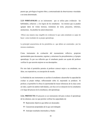 33 
 
puesto que, privilegia el registro libre y contextualizado de observaciones vinculadas
a un tema determinado.
2.2.5 PORTAFOLIO: es un instrumento que se utiliza para evidenciar las
habilidades, esfuerzos y los logros de los estudiantes los mismos que se pueden
agrupar datos de visitas técnicas, resúmenes de texto, proyectos, informes,
anotaciones, las pruebas las autoevaluaciones.
Ofrece una manera muy tangible de evidenciar lo que cada estudiante es capaz de
hacer como resultado de su propio aprendizaje.
La principal característica de los portafolios es que deben ser construidos por los
mismos estudiantes.
Como instrumento de evaluación del razonamiento reflexivo, propician
oportunidades para documentar, registrar y estructurar los procedimientos y el propio
aprendizaje. Es por esa reflexión que el estudiante puede con ayuda del profesor
verificar lo que necesita mejorar en sus desempeños.
Por otro lado el portafolio permite al profesor conocer mejor a su estudiante, sus
ideas, sus expectativas, su concepción de mundo.
La finalidad de este instrumento es auxiliar al estudiante a desarrollar la capacidad de
evaluar su propio trabajo, reflexionando sobre él, mejorando su producto. Al
profesor, el portafolio le ofrece la oportunidad de trazar referencias de la clase como
un todo, a partir de análisis individuales, con foco en la evaluación de los estudiantes
a lo largo del proceso de la enseñanza y del aprendizaje.
2.2.6. PROYECTO: El proyecto es un instrumento útil para evaluar el aprendizaje
de los alumnos, una vez que permite verificar las capacidades de:
 Representar objetivos que deben ser alcanzados
 Caracterizar propiedades de lo que será trabajado
 Anticipar resultados intermedios y finales
 