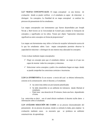 35 
 
2.2.7 MAPAS CONCEPTUALES: El mapa conceptual es una técnica de
evaluación donde se puede verificar si el estudiante es capaz de relacionar o
distinguir los conceptos, La finalidad de un mapa conceptual es analizar los
procesos de pensamiento de los estudiantes.
Los mapas conceptuales son instrumentos que fueron desarrollados por Joseph
Novak y Bob Gowin en la Universidad de Cornell para estudiar la formación de
conceptos y significados en los niños. Tienen por objeto "representar relaciones
significativas entre conceptos en forma de proposiciones"
Los mapas son herramientas muy útiles a la hora de recopilar información acerca de
lo que los estudiantes saben. Laos mapas conceptuales permiten observar la
capacidad de relacionar o distinguir de una manera muy adecuada los conceptos.
Como evaluar mediante mapas conceptuales:
 Elegir un concepto para que el estudiante elabore un mapa en el que sea
capaz de mostrar todos los conceptos y relaciones.
 Seleccionar varios conceptos y pedir a los estudiantes hagan un mapa donde
se puede comprobar las conexiones correctas o incorrectas.
2.2.8 LA ENTREVISTA: Es un recurso a través del cual se obtiene información,
consiste en la comunicación entre el docente y el estudiante.
 las entrevistas deben ser previamente planificadas
 Se debe desarrollar en un ambiente de tolerancia dando libertad al
estudiante.
 Pude tener una duración de 30 minutos, hasta una hora dependiendo
el tema.
Las entrevistas es decir son el canal directo mediante el docente recibe datos e
información sobre el estudiante.
2.2.9 ANÁLISIS SOLUCIÓN DE CASOS: es un proceso desencadenador del
pensamiento de un proceso de pensar, donde se estimula la duda, para emplear la
evaluación mediante casos es necesario que se produzca un ambiente
constructivista de aprendizaje.
 
