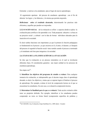 38 
 
Estimular y motivar a los estudiantes para el logro de nuevos aprendizajes.
El seguimiento oportuno del proceso de enseñanza .aprendizaje con el fin de
detectar los logros y las falencias y la misma que permita mejorarla.
Reflexionar sobre el resultado alcanzado, determinando las practicas más
eficientes y aquellas que pueden ser mejoradas.
2.3.2 FUNCIÓN SOCIAL    de la evaluación se refiere a aspectos donde se aplica la
evaluación para certificar si ha aprendido o no. Toda propuesta educativa se basa en
un proyecto social y cultural con la idea de formar individuos educados para la
inserción en la sociedad.
Es decir ambas funciones son importantes ya que la primera la función pedagógica
es fundamental en el proceso ya que encierra en él, el antes, el durante y el después
del proceso el segundo la función social tiene sentido cuando el proceso a terminado
y el estudiante está listo para integrarse a la sociedad.
2.4. ETAPAS DE LA PLANIFICACIÓN DE LA EVALUACIÓN
Se dice que la evaluación es un proceso sistemático en el cual se involucran
diferentes fases. El considerarlas garantiza una mejor calidad en los procesos de
enseñanza-aprendizaje.
Sus etapas son16
:
1. Identificar los objetivos del programa de estudio a evaluar: Para cualquier
instancia de evaluación, es indispensable que el docente tenga claro el aprendizaje
deseado; es decir, los objetivos y metas que se esperan lograr al finalizar el proceso
de aprendizaje. Por ejemplo, evaluar el nivel de comprensión lectora en el que se
encuentran los estudiantes. En este caso, se evaluará la comprensión lectora.
2. Determinar la finalidad para la que se evaluará: Toda acción evaluativa debe
tener un propósito definido. Por ejemplo, identificar si los estudiantes pueden
comprender un texto en forma literal (comprensión específica de palabras y
16
ALVARADO, Ana, Evaluación, Grupo Santillana S.A., 2009, Quito – Ecuador
 
 