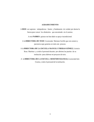 3 
 
AGRADECIMIENTO
A DIOS ser supremo todopoderoso fuente y fundamento de verdad, por darme la
fuerza para vencer los obstáculos que encontrado en el camino.
A mis PADRES quienes me han dado su apoyo incondicional.
A la DIRECTORA DE TESIS Licenciada Mariana Carrillo que con esmero y
paciencia supo guiarme en todo este proceso.
A la DIRECTORA DE LA ESCUELA MANUEL UTRERAS GÓMEZ, Licencia
Rosa Martínez y a todo el personal docente por abrirme las puertas de su
institución para elaborar mi proyecto de tesis.
A la DIRECTORA DE LA ESCUELA ROSENDO IGLESIAS, Licenciada Inés
Cuesta, y todo el personal de la institución.
 