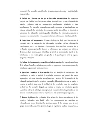 39 
 
oraciones). Así se pueden identificar las fortalezas, para reforzarlas, y las dificultades
para suplirlas.
3. Definir los criterios con los que se juzgarán los resultados: Es importante
precisar con claridad los criterios para valorar las condiciones o características de los
trabajos evaluados para ser considerados satisfactorios, suficientes o poco
satisfactorios. Por ejemplo, los estudiantes pueden encontrar el significado de una
palabra utilizando las estrategias de contexto, familia de palabras o sinonimia y
antonimia; los educandos también pueden identificar los personajes, acciones y
escenarios de una narración; o pueden encontrar una información literal en un texto.
4. Seleccionar el instrumento: El paso siguiente es decir que instrumento se
empleará para la recolección de información (pruebas escritas, observación,
cuestionarios, etc.). Las técnicas e instrumentos son decisivas momento de la
evaluación porque aportan los datos y la información que sostienen sus juicios y
decisiones. Por ejemplo, para identificar el nivel de comprensión literal de los
estudiantes, se les puede aplicar una prueba en la que haya un texto y algunas
preguntas sobre este.
5. Aplicar los instrumentos para obtener la información: Por ejemplo, en el caso
de la aplicación de la prueba de comprensión, es importante tomar en cuenta que los
estudiantes sepan seguir las instrucciones.
6. Registrar y analizar la información: Una vez aplicado el instrumento a los
estudiantes, se realiza el análisis de resultados obtenidos, que muestra los logros
alcanzados, así como también las deficiencias y errores del desempeño de los
educando en función de los objetivos planteados. El cuidado con que se realiza el
proceso y análisis determina la utilidad de los resultados para los propósitos
evaluativos. Por ejemplo, después de realizar la prueba, los estudiantes pueden
identificar cuál es la estrategia más apropiada para encontrar el significado de una
palabra, pero no logran encontrar la significación más pertinente para la palabra.
7. Tomar decisiones: La evaluación debe aclarar los logros en cada uno de los
objetivos valorados, para decidir sobre los conocimientos que necesitan ser
reforzados, así como identificar las posibles causas de los errores, tanto a nivel
grupal como individual. Por ejemplo, luego de registrar y analizar las pruebas de
 