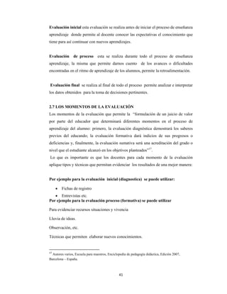 41 
 
Evaluación inicial esta evaluación se realiza antes de iniciar el proceso de enseñanza
aprendizaje donde permite al docente conocer las expectativas el conocimiento que
tiene para así continuar con nuevos aprendizajes.
Evaluación de proceso esta se realiza durante todo el proceso de enseñanza
aprendizaje, la misma que permite darnos cuento de los avances o dificultades
encontradas en el ritmo de aprendizaje de los alumnos, permite la retroalimentación.
Evaluación final se realiza al final de todo el proceso permite analizar e interpretar
los datos obtenidos para la toma de decisiones pertinentes.
2.7 LOS MOMENTOS DE LA EVALUACIÓN
Los momentos de la evaluación que permite la “formulación de un juicio de valor
por parte del educador que determinará diferentes momentos en el proceso de
aprendizaje del alumno: primero, la evaluación diagnóstica demostrará los saberes
previos del educando; la evaluación formativa dará indicios de sus progresos o
deficiencias y, finalmente, la evaluación sumativa será una acreditación del grado o
nivel que el estudiante alcanzó en los objetivos planteados”17
.
Lo que es importante es que los docentes para cada momento de la evaluación
aplique tipos y técnicas que permitan evidenciar los resultados de una mejor manera:
Por ejemplo para la evaluación inicial (diagnostica) se puede utilizar:
 Fichas de registro
 Entrevistas etc.
Por ejemplo para la evaluación proceso (formativa) se puede utilizar
Para evidenciar recursos situaciones y vivencia
Lluvia de ideas.
Observación, etc.
Técnicas que permiten elaborar nuevos conocimientos.
17
 Autores varios, Escuela para maestros, Enciclopedia de pedagogía didáctica, Edición 2007,
Barcelona – España.
 
 