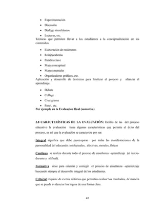 42 
 
 Experimentación
 Discusión
 Dialogo simultáneos
 Lecturas, etc.
Técnicas que permiten llevar a los estudiantes a la conceptualización de los
contenidos.
 Elaboración de resúmenes
 Rompecabezas
 Palabra clave
 Mapa conceptual
 Mapas mentales
 Organizadores gráficos, etc.
Aplicación y desarrollo de destrezas para finalizar el proceso y afianzar el
aprendizaje.
 Debate
 Collage
 Crucigrama
 Panel, etc.
Por ejemplo en la Evaluación final (sumativa)
2.8 CARACTERÍSTICAS DE LA EVALUACIÓN: Dentro de las del proceso
educativo la evaluación tiene algunas características que permite el éxito del
proceso, es así que la evaluación se caracteriza por ser:
Integral significa que debe preocuparse por todas las manifestaciones de la
personalidad del educando: intelectuales, afectivas, morales, físicas
Continua se realiza durante todo el proceso de enseñanza –aprendizaje (al inicio-
durante y al final).
Formativa sirve para orientar y corregir el proceso de enseñanza –aprendizaje
buscando siempre el desarrollo integral de los estudiantes.
Criterial requiere de ciertos criterios que permitan evaluar los resultados, de manera
que se pueda evidenciar los logros de una forma clara.
 