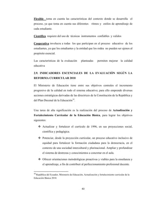43 
 
Flexible toma en cuenta las características del contexto donde se desarrolla el
proceso, ya que toma en cuenta sus diferentes ritmos y estilos de aprendizaje de
cada estudiante.
Científica requiere del uso de técnicas instrumentos confiables y validos
Cooperativa involucra a todas los que participan en el proceso educativo de los
estudiantes, ya que los estudiantes y la entidad que los rodea no pueden ser ajenos al
propósito esencial.
Las características de la evaluación planteadas permiten mejorar la calidad
educativa
2.9. INDICADORES ESCENCIALES DE LA EVALUACIÓN SEGÚN LA
REFORMA CURRICULAR 2010
El Ministerio de Educación tiene entre sus objetivos centrales el incremento
progresivo de la calidad en todo el sistema educativo; para ello emprende diversas
acciones estratégicas derivadas de las directrices de la Constitución de la República y
del Plan Decenal de la Educación18
.
Una tarea de alta significación es la realización del proceso de Actualización y
Fortalecimiento Curricular de la Educación Básica, para lograr los objetivos
siguientes:
 Actualizar y fortalecer el currículo de 1996, en sus proyecciones social,
científica y pedagógica.
 Potenciar, desde la proyección curricular, un proceso educativo inclusivo de
equidad para fortalecer la formación ciudadana para la democracia, en el
contexto de una sociedad intercultural y plurinacional. Ampliar y profundizar
el sistema de destrezas y conocimientos a concretar en el aula.
 Ofrecer orientaciones metodológicas proactivas y viables para la enseñanza y
el aprendizaje, a fin de contribuir al perfeccionamiento profesional docente.
18
 República del Ecuador, Ministerio de Educación, Actualización y fortalecimiento curricular de la
Educación Básica 2010.
 
 