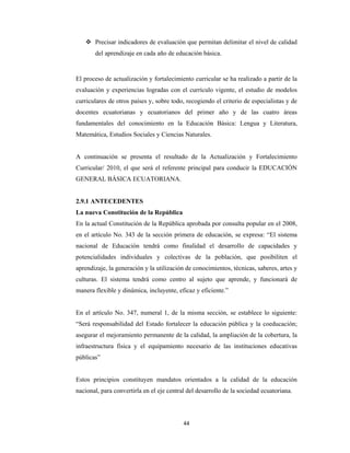 44 
 
 Precisar indicadores de evaluación que permitan delimitar el nivel de calidad
del aprendizaje en cada año de educación básica.
El proceso de actualización y fortalecimiento curricular se ha realizado a partir de la
evaluación y experiencias logradas con el currículo vigente, el estudio de modelos
curriculares de otros países y, sobre todo, recogiendo el criterio de especialistas y de
docentes ecuatorianas y ecuatorianos del primer año y de las cuatro áreas
fundamentales del conocimiento en la Educación Básica: Lengua y Literatura,
Matemática, Estudios Sociales y Ciencias Naturales.
A continuación se presenta el resultado de la Actualización y Fortalecimiento
Curricular/ 2010, el que será el referente principal para conducir la EDUCACIÓN
GENERAL BÁSICA ECUATORIANA.
2.9.1 ANTECEDENTES
La nueva Constitución de la República
En la actual Constitución de la República aprobada por consulta popular en el 2008,
en el artículo No. 343 de la sección primera de educación, se expresa: “El sistema
nacional de Educación tendrá como finalidad el desarrollo de capacidades y
potencialidades individuales y colectivas de la población, que posibiliten el
aprendizaje, la generación y la utilización de conocimientos, técnicas, saberes, artes y
culturas. El sistema tendrá como centro al sujeto que aprende, y funcionará de
manera flexible y dinámica, incluyente, eficaz y eficiente.”
En el artículo No. 347, numeral 1, de la misma sección, se establece lo siguiente:
“Será responsabilidad del Estado fortalecer la educación pública y la coeducación;
asegurar el mejoramiento permanente de la calidad, la ampliación de la cobertura, la
infraestructura física y el equipamiento necesario de las instituciones educativas
públicas”
Estos principios constituyen mandatos orientados a la calidad de la educación
nacional, para convertirla en el eje central del desarrollo de la sociedad ecuatoriana.
 