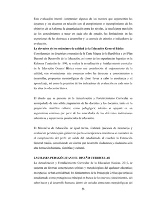 46 
 
Esta evaluación intentó comprender algunas de las razones que argumentan las
docentes y los docentes en relación con el cumplimiento o incumplimiento de los
objetivos de la Reforma: la desarticulación entre los niveles, la insuficiente precisión
de los conocimientos a tratar en cada año de estudio, las limitaciones en las
expresiones de las destrezas a desarrollar y la carencia de criterios e indicadores de
evaluación.
La elevación de los estándares de calidad de la Educación General Básica
Considerando las directrices emanadas de la Carta Magna de la República y del Plan
Decenal de Desarrollo de la Educación, así como de las experiencias logradas en la
Reforma Curricular de 1996, se realiza la actualización y fortalecimiento curricular
de la Educación General Básica como una contribución al mejoramiento de la
calidad, con orientaciones más concretas sobre las destrezas y conocimientos a
desarrollar, propuestas metodológicas de cómo llevar a cabo la enseñanza y el
aprendizaje, así como la precisión de los indicadores de evaluación en cada uno de
los años de educación básica.
El diseño que se presenta de la Actualización y Fortalecimiento Curricular va
acompañado de una sólida preparación de las docentes y los docentes, tanto en la
proyección científica cultural, como pedagógica; además se apoyará en un
seguimiento continuo por parte de las autoridades de las diferentes instituciones
educativas y supervisores provinciales de educación.
El Ministerio de Educación, de igual forma, realizará procesos de monitoreo y
evaluación periódica para garantizar que las concepciones educativas se concreten en
el cumplimiento del perfil de salida del estudiantado al concluir la Educación
General Básica, consolidando un sistema que desarrolle ciudadanos y ciudadanas con
alta formación humana, científica y cultural.
2.9.2 BASES PEDAGÓGICAS DEL DISEÑO CURRICULAR
La Actualización y Fortalecimiento Curricular de la Educación Básicas- 2010, se
sustenta en diversas concepciones teóricas y metodológicas del quehacer educativo;
en especial, se han considerado los fundamentos de la Pedagogía Crítica que ubica al
estudiantado como protagonista principal en busca de los nuevos conocimientos, del
saber hacer y el desarrollo humano, dentro de variadas estructuras metodológicas del
 