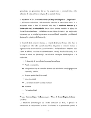 47 
 
aprendizaje, con predominio de las vías cognitivistas y constructivistas. Estos
referentes de orden teórico se integran de la siguiente forma:
El Desarrollo de la Condición Humana y la Preparación para la Comprensión:
El proceso de actualización y fortalecimiento curricular de la Educación Básica se ha
proyectado sobre la base de promover ante todo la condición humana y la
preparación para la comprensión, para lo cual el accionar educativo se orienta a la
formación de ciudadanos y ciudadanas con un sistema de valores que les permiten
interactuar con la sociedad con respeto, responsabilidad, honestidad y solidaridad,
dentro de los principios del buen vivir.
El desarrollo de la condición humana se concreta de diversas formas, entre ellas: en
la comprensión entre todos y con la naturaleza. En general la condición humana se
expresa a través de las destrezas y conocimientos a desarrollar en las diferentes áreas
y años de estudio; las cuales se concretan en las clases y procesos de aulas y en el
sistema de tareas de aprendizaje, con diversas estrategias metodológicas y de
evaluación.
 El desarrollo de la condición humana y la enseñanza
 Para la comprensión.
 Jerarquización de la formación humana en articulación con la preparación
científica y cultural
 Respeto, solidaridad, honestidad
 Interculturalidad
 La comprensión entre los seres humanos
 Inclusión
 Plurinacionalidad

Proceso Epistemológico: Un Pensamiento y Modo de Actuar Lógico, Crítico y
Creativo:
La dimensión epistemológica del diseño curricular; es decir, el proceso de
construcción de conocimiento se orienta al desarrollo de un pensamiento y modo de
 