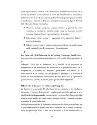 48 
 
actuar lógico, crítico y creativo, en la concreción de los objetivos educativos con su
sistema de destrezas y conocimientos, a través del enfrentamiento a situaciones y
problemas reales de la vida y de métodos participativos de aprendizaje, para conducir
al estudiantado a alcanzar los logros de desempeño que demanda el perfil de salida
de la Educación Básica. Esto implica:
 Observar, analizar, comparar, ordenar, entramar y graficar las ideas
esenciales y secundarias interrelacionadas entre sí, buscando aspectos
comunes, relaciones lógicas y generalizaciones de las ideas;
 Reflexionar, valorar, criticar y argumentar sobre conceptos, hechos y
procesos de estudio;
 Indagar, elaborar, generar, producir soluciones novedosas, nuevas alternativas
desde variadas lógicas de pensamiento y formas de actuar.

Una visión crítica de la Pedagogía: Un Aprendizaje Productivo y Significativo:
Esta proyección epistemológica tiene el sustento teórico en las diferentes visiones de
la
Pedagogía Crítica, que se fundamenta, en lo esencial, en el incremento del
protagonismo de las estudiantes y los estudiantes en el proceso educativo, con la
interpretación y solución de problemas, participando activamente en la
transformación de la sociedad. En esta perspectiva pedagógica, la actividad de
aprendizaje debe desarrollarse esencialmente por vías productivas y significativas
que dinamicen la actividad de estudio, para llegar a la “meta cognición”.
El Desarrollo de Destrezas con Criterios de Desempeño:
La destreza es la expresión del saber hacer en las estudiantes y los estudiantes.
Caracteriza el “dominio de la acción”; y en el concepto curricular realizado se le ha
añadido criterios de desempeño, los que orientan y precisan el nivel de complejidad
sobre la acción: pueden ser condicionantes de rigor científico - cultural, espaciales,
temporales, de motricidad y otros.
Las destrezas con criterios de desempeño constituyen el referente principal para que
el profesorado elabore la planificación micro curricular con el sistema de clases y
tareas de aprendizaje. Sobre la base de su desarrollo y de su sistematización, se
 