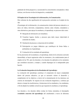 49 
 
graduarán de forma progresiva y secuenciada los conocimientos conceptuales e ideas
teóricas, con diversos niveles de integración y complejidad.
El Empleo de las Tecnologías de la Información y la Comunicación:
Otro referente de alta significación de la proyección curricular es el empleo de las
TIC
(Tecnologías de la información y la comunicación), dentro del proceso educativo; es
decir, de videos, televisión, computadoras, internet, aulas virtuales, simuladores y
otras alternativas, para apoyar la enseñanza y el aprendizaje, en procesos tales como:
 Búsqueda de información con inmediatez;
 Visualizar lugares, hechos y procesos para darle mayor objetividad al
contenido de estudio;
 Simulación de procesos o situaciones de la realidad;
 Participación en juegos didácticos que contribuyen de forma lúdica a
profundizar en el aprendizaje;
 Evaluación de los resultados del aprendizaje.
En las precisiones de la enseñanza y el aprendizaje, dentro de la estructura curricular
desarrollada, se hacen sugerencias sobre los momentos y las condicionantes para el
empleo de las TIC, pero las docentes y los docentes las aplicarán en los momentos
que consideren necesario y siempre y cuando dispongan de lo indispensable para
hacerlo.
La Evaluación Integradora de los Resultados del Aprendizaje:
La evaluación del aprendizaje constituye el componente de mayor complejidad
dentro del proceso educativo, ya que es necesario valorar el desarrollo y
cumplimiento de los objetivos a través de la sistematización de las destrezas con
criterios de desempeño. Se requiere de una evaluación diagnóstica y continua que
detecte a tiempo las insuficiencias y limitaciones de las estudiantes y los estudiantes,
a fin de adoptar las medidas correctivas que requieran la enseñanza y el aprendizaje.
Las docentes y los docentes deben evaluar de forma sistemática el desempeño
(resultados concretos del aprendizaje) del estudiantado a través de diferentes
 