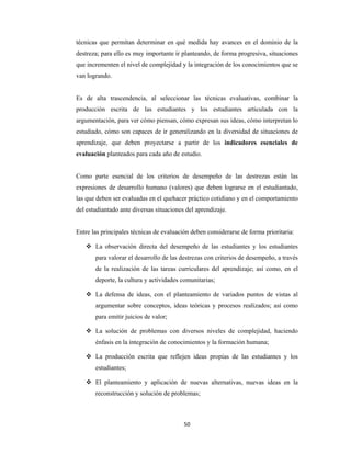 50 
 
técnicas que permitan determinar en qué medida hay avances en el dominio de la
destreza; para ello es muy importante ir planteando, de forma progresiva, situaciones
que incrementen el nivel de complejidad y la integración de los conocimientos que se
van logrando.
Es de alta trascendencia, al seleccionar las técnicas evaluativas, combinar la
producción escrita de las estudiantes y los estudiantes articulada con la
argumentación, para ver cómo piensan, cómo expresan sus ideas, cómo interpretan lo
estudiado, cómo son capaces de ir generalizando en la diversidad de situaciones de
aprendizaje, que deben proyectarse a partir de los indicadores esenciales de
evaluación planteados para cada año de estudio.
Como parte esencial de los criterios de desempeño de las destrezas están las
expresiones de desarrollo humano (valores) que deben lograrse en el estudiantado,
las que deben ser evaluadas en el quehacer práctico cotidiano y en el comportamiento
del estudiantado ante diversas situaciones del aprendizaje.
Entre las principales técnicas de evaluación deben considerarse de forma prioritaria:
 La observación directa del desempeño de las estudiantes y los estudiantes
para valorar el desarrollo de las destrezas con criterios de desempeño, a través
de la realización de las tareas curriculares del aprendizaje; así como, en el
deporte, la cultura y actividades comunitarias;
 La defensa de ideas, con el planteamiento de variados puntos de vistas al
argumentar sobre conceptos, ideas teóricas y procesos realizados; así como
para emitir juicios de valor;
 La solución de problemas con diversos niveles de complejidad, haciendo
énfasis en la integración de conocimientos y la formación humana;
 La producción escrita que reflejen ideas propias de las estudiantes y los
estudiantes;
 El planteamiento y aplicación de nuevas alternativas, nuevas ideas en la
reconstrucción y solución de problemas;
 
