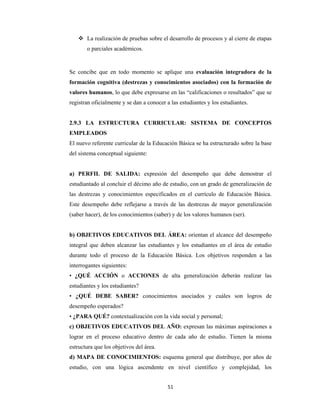 51 
 
 La realización de pruebas sobre el desarrollo de procesos y al cierre de etapas
o parciales académicos.
Se concibe que en todo momento se aplique una evaluación integradora de la
formación cognitiva (destrezas y conocimientos asociados) con la formación de
valores humanos, lo que debe expresarse en las “calificaciones o resultados” que se
registran oficialmente y se dan a conocer a las estudiantes y los estudiantes.
2.9.3 LA ESTRUCTURA CURRICULAR: SISTEMA DE CONCEPTOS
EMPLEADOS
El nuevo referente curricular de la Educación Básica se ha estructurado sobre la base
del sistema conceptual siguiente:
a) PERFIL DE SALIDA: expresión del desempeño que debe demostrar el
estudiantado al concluir el décimo año de estudio, con un grado de generalización de
las destrezas y conocimientos especificados en el currículo de Educación Básica.
Este desempeño debe reflejarse a través de las destrezas de mayor generalización
(saber hacer), de los conocimientos (saber) y de los valores humanos (ser).
b) OBJETIVOS EDUCATIVOS DEL ÁREA: orientan el alcance del desempeño
integral que deben alcanzar las estudiantes y los estudiantes en el área de estudio
durante todo el proceso de la Educación Básica. Los objetivos responden a las
interrogantes siguientes:
• ¿QUÉ ACCIÓN o ACCIONES de alta generalización deberán realizar las
estudiantes y los estudiantes?
• ¿QUÉ DEBE SABER? conocimientos asociados y cuáles son logros de
desempeño esperados?
• ¿PARA QUÉ? contextualización con la vida social y personal;
c) OBJETIVOS EDUCATIVOS DEL AÑO: expresan las máximas aspiraciones a
lograr en el proceso educativo dentro de cada año de estudio. Tienen la misma
estructura que los objetivos del área.
d) MAPA DE CONOCIMIENTOS: esquema general que distribuye, por años de
estudio, con una lógica ascendente en nivel científico y complejidad, los
 