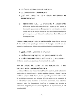 53 
 
 ¿QUÉ TIENE QUE SABER HACER? DESTREZA
 ¿QUÉ DEBE SABER? CONOCIMIENTO
 ¿CON QUÉ GRADO DE COMPLEJIDAD? PRECISIONES DE
PROFUNDIZACIÓN
i) PRECISIONES PARA LA ENSEÑANZA Y APRENDIZAJE:
constituyen orientaciones metodológicas y didácticas para ampliar la
información que expresan las destrezas con los conocimientos asociados
a éstas; a la vez, se ofrecen sugerencias para desarrollar diversos métodos
y técnicas para conducir el desarrollo de las mismas dentro del sistema de
clases y fuera de él.
j) INDICADORES ESENCIALES DE EVALUACIÓN: son evidencias concretas
de los resultados del aprendizaje, precisando el desempeño esencial que debe
demostrar el estudiantado. Se estructuran a partir de las interrogantes siguientes:
 ¿QUÉ ACCIÓN o ACCIONES SE EVALÚAN?
 ¿QUÉ CONOCIMIENTOS SON LOS ESENCIALES EN EL AÑO?
 ¿QUÉ RESULTADOS CONCRETOS EVIDENCIA EL APRENDIZAJE?
Evidencias concretas del aprendizaje al concluir el año de estudio.
2.9.4 EL PERFIL DE SALIDA DE LAS ESTUDIANTES Y LOS
ESTUDIANTES DE LA EDUCACIÓN BÁSICA
La Educación Básica en el Ecuador abarca 10 niveles de estudio, desde la formación
inicial, conocida como pre-básica o primero de básica, con niñas y niños de 5 años de
edad hasta completar el 10º año con jóvenes preparados para continuar los estudios
de bachillerato y preparados para participar en la vida política-social, conscientes de
su rol histórico como ciudadanas o ciudadanos ecuatorianos. Este subsistema
educativo ofrece los fundamentos científicos y culturales que permiten al
estudiantado interpretar, producir y resolver problemas de la comunicación, la vida
natural y social.
 