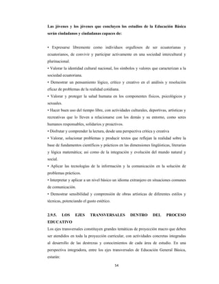 54 
 
Las jóvenes y los jóvenes que concluyen los estudios de la Educación Básica
serán ciudadanos y ciudadanas capaces de:
• Expresarse libremente como individuos orgullosos de ser ecuatorianas y
ecuatorianos, de convivir y participar activamente en una sociedad intercultural y
plurinacional.
• Valorar la identidad cultural nacional, los símbolos y valores que caracterizan a la
sociedad ecuatoriana.
• Demostrar un pensamiento lógico, crítico y creativo en el análisis y resolución
eficaz de problemas de la realidad cotidiana.
• Valorar y proteger la salud humana en los componentes físicos, psicológicos y
sexuales.
• Hacer buen uso del tiempo libre, con actividades culturales, deportivas, artísticas y
recreativas que lo lleven a relacionarse con los demás y su entorno, como seres
humanos responsables, solidarios y proactivos.
• Disfrutar y comprender la lectura, desde una perspectiva crítica y creativa
• Valorar, solucionar problemas y producir textos que reflejan la realidad sobre la
base de fundamentos científicos y prácticos en las dimensiones lingüísticas, literarias
y lógica matemática; así como de la integración y evolución del mundo natural y
social.
• Aplicar las tecnologías de la información y la comunicación en la solución de
problemas prácticos.
• Interpretar y aplicar a un nivel básico un idioma extranjero en situaciones comunes
de comunicación.
• Demostrar sensibilidad y comprensión de obras artísticas de diferentes estilos y
técnicas, potenciando el gusto estético.
2.9.5. LOS EJES TRANSVERSALES DENTRO DEL PROCESO
EDUCATIVO
Los ejes transversales constituyen grandes temáticas de proyección macro que deben
ser atendidos en toda la proyección curricular, con actividades concretas integradas
al desarrollo de las destrezas y conocimientos de cada área de estudio. En una
perspectiva integradora, entre los ejes transversales de Educación General Básica,
estarán:
 