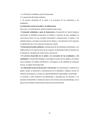 55 
 
1. La formación ciudadana y para la democracia.
2. La protección del medio ambiente.
3. El correcto desarrollo de la salud y la recreación de las estudiantes y los
estudiantes.
La educación sexual en la niñez y la adolescencia
Estos ejes, en sentido general, abarcan temáticas tales como:
• Formación ciudadana y para la democracia: el desarrollo de valores humanos
universales, la identidad ecuatoriana, los deberes y derechos de todo ciudadano, la
convivencia dentro de una sociedad intercultural y plurinacional, el respeto a los
símbolos patrios, el respeto a las ideas de los demás y a las decisiones de la mayoría,
la significación de vivir en paz por un proyecto común.
• Protección del medio ambiente: interpretación de los problemas ambientales y sus
implicaciones en la supervivencia de las especies, la interrelación del ser humano con
la naturaleza, estrategias de conservación y protección
• El correcto desarrollo de la salud y la recreación de las estudiantes y los
estudiantes: el desarrollo biológico y psicológico acorde con las edades y el entorno
socio ecológico, los hábitos alimenticios y de higiene, el uso indebido de sustancias
tóxicas, el empleo del tiempo libre.
• La educación sexual en las jóvenes y los jóvenes: el conocimiento y respeto de su
propio cuerpo, el desarrollo y estructuración de la identidad y madurez sexual, los
impactos psicológicos y sociales, la responsabilidad de la paternidad y maternidad.
La atención a estas temáticas será planificada y ejecutada por las docentes y los
docentes al desarrollar el sistema de clases y las diversas tareas de aprendizaje, con el
apoyo de actividades extraescolares de proyección institucional.
 