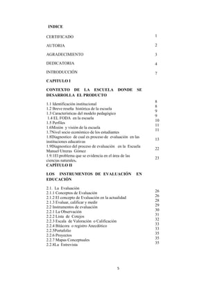5 
 
INDICE
PÁGINASCERTIFICADO
AUTORIA
AGRADECIMIENTO
DEDICATORIA
INTRODUCCIÓN
CAPITULO I
CONTEXTO DE LA ESCUELA DONDE SE
DESARROLLA EL PRODUCTO
1.1 Identificación institucional
1.2 Breve reseña histórica de la escuela
1.3 Características del modelo pedagógico
1.4 EL FODA en la escuela
1.5 Perfiles
1.6Misión y visión de la escuela
1.7Nivel socio económico de los estudiantes
1.8Diagnostico de cual es proceso de evaluación en las
instituciones educativas
1.9Diagnostico del proceso de evaluación en la Escuela
Manuel Utreras Gómez
1.9.1El problema que se evidencia en el área de las
ciencias naturales.
CAPÍTULO II
LOS INSTRUMENTOS DE EVALUACIÓN EN
EDUCACIÓN
2.1. La Evaluación
2.1.1 Conceptos de Evaluación
2.1.2 El concepto de Evaluación en la actualidad
2.1.3 Evaluar, calificar y medir
2.2 Instrumentos de evaluación
2.2.1 La Observación
2.2.2 Lista de Cotejos
2.2.3 Escala de Valoración o Calificación
2.2.4 Bitácora o registro Anecdótico
2.2.5Portafolio
2.2.6 Proyectos
2.2.7 Mapas Conceptuales
2.2.8La Entrevista
1
2
3
4
7
8
8
9
9
10
11
11
13
22
23
26
26
28
29
30
31
32
33
33
35
35
35
 