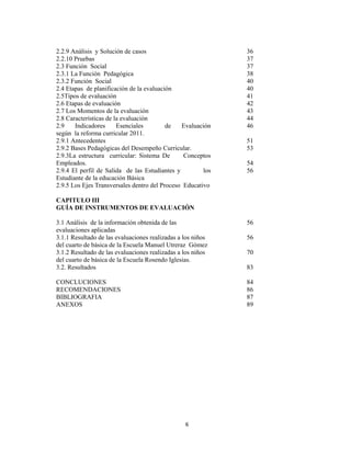 6 
 
2.2.9 Análisis y Solución de casos
2.2.10 Pruebas
2.3 Función Social
2.3.1 La Función Pedagógica
2.3.2 Función Social
2.4 Etapas de planificación de la evaluación
2.5Tipos de evaluación
2.6 Etapas de evaluación
2.7 Los Momentos de la evaluación
2.8 Características de la evaluación
2.9 Indicadores Esenciales de Evaluación
según la reforma curricular 2011.
2.9.1 Antecedentes
2.9.2 Bases Pedagógicas del Desempeño Curricular.
2.9.3La estructura curricular: Sistema De Conceptos
Empleados.
2.9.4 El perfil de Salida de las Estudiantes y los
Estudiante de la educación Básica
2.9.5 Los Ejes Transversales dentro del Proceso Educativo
CAPITULO III
GUÍA DE INSTRUMENTOS DE EVALUACIÓN
3.1 Análisis de la información obtenida de las
evaluaciones aplicadas
3.1.1 Resultado de las evaluaciones realizadas a los niños
del cuarto de básica de la Escuela Manuel Utreraz Gómez
3.1.2 Resultado de las evaluaciones realizadas a los niños
del cuarto de básica de la Escuela Rosendo Iglesias.
3.2. Resultados
CONCLUCIONES
RECOMENDACIONES
BIBLIOGRAFIA
ANEXOS
36
37
37
38
40
40
41
42
43
44
46
51
53
54
56
56
56
70
83
84
86
87
89
 