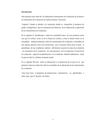 7 
 
Introducción
Este presente texto trata de e la elaboración instrumentos de evaluación de acuerdo a
los indicadores de evaluación de nuestra reforma Curricular.
Capítulo I donde se aborda a la institución donde se desarrollar el producto de
grado, el diagnostico que nos demuestra las falencias de la elaboración y aplicación
de los instrumentos de evaluación.
En el capítulo II abordaremos todos los contenidos bases de este producto como
son que es evaluar, como se ha la forma de evaluar y como lo demos hacer en la
actualidad , también trataremos sobre los instrumentos de evaluación, concebidos de
una manera general como una herramienta que el docente utiliza para evaluar el
aprendizaje de sus estudiantes, además definiremos un poco los tipos de evaluación
, los momentos de la evaluación , las características de la evaluación, la función de
la evaluación , etapa de la planificación e la evaluación. Además hablaremos sobre
lo que nos dice la reforma curricular actual.
En el capítulo III trata sobre la elaboración y la aplicación de la guía en la que
podemos observar cuales han sido los resultados de la aplicación de los instrumentos
de evaluación.
Este texto tiene el propósito de proporcionar instrumentos ya planificados y
listos para que el docente los utilice.
 