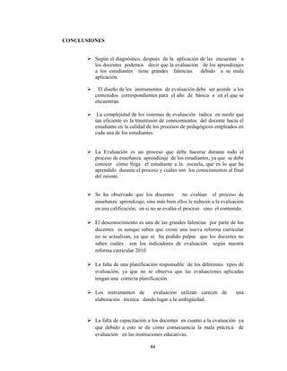 84 
 
CONCLUSIONES
 Según el diagnóstico, después de la aplicación de las encuestas a
los docentes podemos decir que la evaluación de los aprendizajes
a los estudiantes tiene grandes falencias debido a su mala
aplicación.
 El diseño de los instrumentos de evaluación debe ser acorde a los
contenidos correspondientes para el año de básica e en el que se
encuentran.
 La complejidad de los sistemas de evaluación radica en medir que
tan eficiente es la trasmisión de conocimientos del docente hacia el
estudiante en la calidad de los procesos de pedagógicos empleados en
cada una de los estudiantes.
 La Evaluación es un proceso que debe hacerse durante todo el
proceso de enseñanza aprendizaje de los estudiantes, ya que se debe
conocer cómo llega el estudiante a la escuela, que es lo que ha
aprendido durante el proceso y cuáles son los conocimientos al final
del mismo.
 Se ha observado que los docentes no evalúan el proceso de
enseñanza aprendizaje, sino más bien ellos le reducen a la evaluación
en una calificación, en si no se evalúa el proceso sino el contenido.
 El desconocimiento es una de las grandes falencias por parte de los
docentes es aunque saben que existe una nueva reforma curricular
no se actualizan, ya que se ha podido palpar que los docentes no
saben cuáles son los indicadores de evaluación según nuestra
reforma curricular 2010.
 La falta de una planificación responsable de los diferentes tipos de
evaluación, ya que no se observa que las evaluaciones aplicadas
tengan una correcta planificación.
 Los instrumentos de evaluación utilizan carecen de una
elaboración técnica dando lugar a la ambigüedad.
 La falta de capacitación a los docentes en cuanto a la evaluación ya
que debido a esto se da como consecuencia la mala práctica de
evaluación en las instituciones educativas.
 