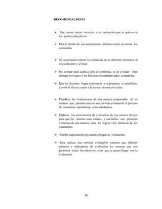 86 
 
RECOMENDACIONES
 Que preste mayor atención a la evaluación que se aplican en
los centros educativos.
 Para el diseño de los instrumentos debemos tener en cuenta los
contenidos
 Se recomienda realizar la evaluación en su diferente momento, al
inicio durante y al final.
 No evaluar para califica solo el contenido, si no evaluar para
detectar los logros o las falencias encontradas para corregirlas.
 Que los docentes hagan conciencia y se preparen se actualicen,
y estén al día en cuanto a la nueva reforma curricular.
 Planificar las evaluaciones de una manera responsable de tal
manera que permita realizar una correcta evaluación el proceso
de enseñanza aprendizaje a los estudiantes.
 Elaborar los instrumentos de evaluación de una manera técnica
para que los mismos sean válidos y confiables nos permitan
evidencia de una manera clara los logros o las falencias de los
estudiantes.
 Recibir capacitación en cuanto a lo que es evaluación.
 Para realizar una correcta evaluación tenemos que elaborar
criterios e indicadores de evaluación los mismos que nos
permitirá trazar los objetivos a los que se quiere llegar con la
evaluación.
 