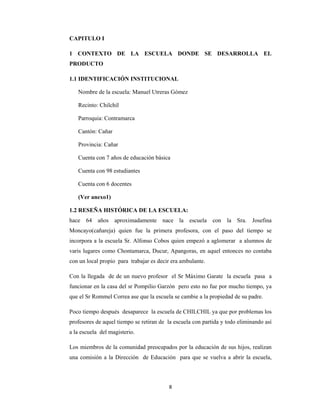 8 
 
CAPITULO I
1 CONTEXTO DE LA ESCUELA DONDE SE DESARROLLA EL
PRODUCTO
1.1 IDENTIFICACIÓN INSTITUCIONAL
Nombre de la escuela: Manuel Utreras Gómez
Recinto: Chilchil
Parroquia: Contramarca
Cantón: Cañar
Provincia: Cañar
Cuenta con 7 años de educación básica
Cuenta con 98 estudiantes
Cuenta con 6 docentes
(Ver anexo1)
1.2 RESEÑA HISTÓRICA DE LA ESCUELA:
hace 64 años aproximadamente nace la escuela con la Sra. Josefina
Moncayo(cañareja) quien fue la primera profesora, con el paso del tiempo se
incorpora a la escuela Sr. Alfonso Cobos quien empezó a aglomerar a alumnos de
varis lugares como Chontamarca, Ducur, Apangoras, en aquel entonces no contaba
con un local propio para trabajar es decir era ambulante.
Con la llegada de de un nuevo profesor el Sr Máximo Garate la escuela pasa a
funcionar en la casa del sr Pompilio Garzón pero esto no fue por mucho tiempo, ya
que el Sr Rommel Correa ase que la escuela se cambie a la propiedad de su padre.
Poco tiempo después desaparece la escuela de CHILCHIL ya que por problemas los
profesores de aquel tiempo se retiran de la escuela con partida y todo eliminando así
a la escuela del magisterio.
Los miembros de la comunidad preocupados por la educación de sus hijos, realizan
una comisión a la Dirección de Educación para que se vuelva a abrir la escuela,
 