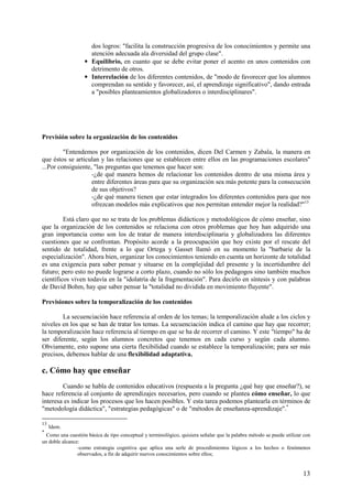 13
dos logros: "facilita la construcción progresiva de los conocimientos y permite una
atención adecuada ala diversidad del grupo clase".
• Equilibrio, en cuanto que se debe evitar poner el acento en unos contenidos con
detrimento de otros.
• Interrelación de los diferentes contenidos, de "modo de favorecer que los alumnos
comprendan su sentido y favorecer, así, el aprendizaje significativo", dando entrada
a "posibles planteamientos globalizadores o interdisciplinares".
Previsión sobre la organización de los contenidos
"Entendemos por organización de los contenidos, dicen Del Carmen y Zabala, la manera en
que éstos se articulan y las relaciones que se establecen entre ellos en las programaciones escolares"
...Por consiguiente, "las preguntas que tenemos que hacer son:
-¿de qué manera hemos de relacionar los contenidos dentro de una misma área y
entre diferentes áreas para que su organización sea más potente para la consecución
de sus objetivos?
-¿de qué manera tienen que estar integrados los diferentes contenidos para que nos
ofrezcan modelos más explicativos que nos permitan entender mejor la realidad?"13
Está claro que no se trata de los problemas didácticos y metodológicos de cómo enseñar, sino
que la organización de los contenidos se relaciona con otros problemas que hoy han adquirido una
gran importancia como son los de tratar de manera interdisciplinaria y globalizadora las diferentes
cuestiones que se confrontan. Propósito acorde a la preocupación que hoy existe por el rescate del
sentido de totalidad, frente a lo que Ortega y Gasset llamó en su momento la "barbarie de la
especialización". Ahora bien, organizar los conocimientos teniendo en cuenta un horizonte de totalidad
es una exigencia para saber pensar y situarse en la complejidad del presente y la incertidumbre del
futuro; pero esto no puede lograrse a corto plazo, cuando no sólo los pedagogos sino también muchos
científicos viven todavía en la "idolatría de la fragmentación". Para decirlo en síntesis y con palabras
de David Bohm, hay que saber pensar la "totalidad no dividida en movimiento fluyente".
Previsiones sobre la temporalización de los contenidos
La secuenciación hace referencia al orden de los temas; la temporalización alude a los ciclos y
niveles en los que se han de tratar los temas. La secuenciación indica el camino que hay que recorrer;
la temporalización hace referencia al tiempo en que se ha de recorrer el camino. Y este "tiempo" ha de
ser diferente, según los alumnos concretos que tenemos en cada curso y según cada alumno.
Obviamente, esto supone una cierta flexibilidad cuando se establece la temporalización; para ser más
precisos, debemos hablar de una flexibilidad adaptativa.
c. Cómo hay que enseñar
Cuando se habla de contenidos educativos (respuesta a la pregunta ¿qué hay que enseñar?), se
hace referencia al conjunto de aprendizajes necesarios, pero cuando se plantea cómo enseñar, lo que
interesa es indicar los procesos que los hacen posibles. Y esta tarea podemos plantearla en términos de
"metodología didáctica", "estrategias pedagógicas" o de "métodos de enseñanza-aprendizaje".*
13
Idem.
*
Como una cuestión básica de tipo conceptual y terminológico, quisiera señalar que la palabra método se puede utilizar con
un doble alcance:
-como estrategia cognitiva que aplica una serle de procedimientos lógicos a los hechos o fenómenos
observados, a fin de adquirir nuevos conocimientos sobre ellos;
 