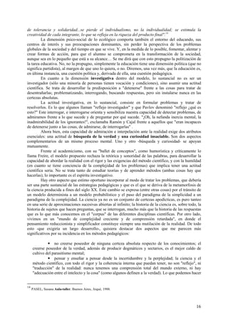 16
de tolerancia y solidaridad...se pierde el individualismo, no la individualidad; se estimula la
creatividad de cada integrante, lo que se refleja en la riqueza del producto final".14
La dimensión psico-social de lo ecológico comporta también el entorno del educando, sus
centros de interés y sus preocupaciones dominantes, sin perder la perspectiva de los problemas
globales de la sociedad y del tiempo en que se vive. Y, en la medida de lo posible, fomentar, alentar y
crear formas de acción, para que el alumno se comprometa en la transformación de la sociedad,
aunque sea en lo pequeño que está a su alcance… Se me dirá que con esto propugno la politización de
la tarea educativa. No, no la propugno, simplemente la educación tiene una dimensión política (que no
significa partidista), al margen de que uno lo quiera, o no. Diremos, una vez más, que la educación es,
en última instancia, una cuestión política y, derivada de ella, una cuestión pedagógica.
En cuanto a la dimensión investigativa dentro del modelo, lo sustancial no es ser un
investigador (sólo una minoría de personas tienen vocación y condiciones), sino asumir una actitud
científica. Se trata de desarrollar la predisposición a "detenerse" frente a las cosas para tratar de
desentrañarlas; problematizando, interrogando, buscando respuestas, pero sin instalarse nunca en las
certezas absolutas.
La actitud investigativa, en lo sustancial, consiste en formular problemas y tratar de
resolverlos. Es lo que algunos llaman "reflejo investigador" y que Pavlov denominó "reflejo ¿qué es
esto?" Este interrogar, e interrogarse orienta y sensibiliza nuestra capacidad de detectar problemas, de
admiramos frente a lo que sucede y de preguntar por qué sucede. "¡Oh, la nefanda inercia mental, la
inadmirabilidad de los ignorantes!", exclamaba Ramón y Cajal frente a aquellos que "eran incapaces
de detenerse junto a las cosas, de admirarse, de interrogarlas" .
Ahora bien, esta capacidad de admiración e interpelación ante la realidad exige dos atributos
esenciales: una actitud de búsqueda de la verdad y una curiosidad insaciable. Son dos aspectos
complementarios de un mismo proceso mental. Uno y otro -búsqueda y curiosidad- se apoyan
mutuamente.
Frente al academicismo, con su "ballet de conceptos", como humorística y críticamente lo
llama Freire, el modelo propuesto rechaza la retórica y sonoridad de las palabras, para desarrollar la
capacidad de abordar la realidad con el rigor y las exigencias del método científico, y con la humildad
(en cuanto se tiene conciencia de la complejidad de los problemas) que implica tener una actitud
científica seria. No se trata tanto de estudiar teorías y de aprender métodos (ambas cosas hay que
hacerlas), lo importante es el espíritu investigativo.
Hay otro aspecto que estimo oportuno incorporar al modo de tratar los problemas, que debería
ser una parte sustancial de las estrategias pedagógicas y que es el que se deriva de la metamorfosis de
la ciencia producida a fines del siglo XX. Este cambio se expresa (entre otras cosas) por el tránsito de
un modelo determinista a un modelo probabilístico y el paso del paradigma de la simplicidad a un
paradigma de la complejidad. La ciencia ya no es un conjunto de certezas apodícticas, es puro tanteo
en una serie de aproximaciones sucesivas abiertas al infinito; la historia de la ciencia es, sobre todo, la
historia de sujetos que hacen preguntas, que se interrogan, mucho más que la historia de las respuestas
que es lo que más conocemos en el "corpus" de las diferentes disciplinas científicas. Por otro lado,
vivimos en un "mundo de complejidad creciente y de comprensión retardada", en donde el
pensamiento reduccionista y simplificador constituye siempre una mutilación de la realidad. De todo
esto -que exigiría un largo desarrollo-, quisiera destacar dos aspectos que me parecen más
significativos por su incidencia en los métodos pedagógicos:
• no creerse poseedor de ninguna certeza absoluta respecto de los conocimientos; el
creerse poseedor de la verdad, además de producir dogmáticos y sectarios, es el mejor caldo de
cultivo del parasitísmo mental;
• pensar y enseñar a pensar desde la incertidumbre y la perplejidad; la ciencia y el
método científico, con todo el rigor y la coherencia interna que puedan tener, no son "reflejo", ni
"traducción" de la realidad: nunca tenemos una comprensión total del mundo externo, ni hay
"adecuación entre el intelecto y la cosa" (como algunos definen a la verdad). Lo que podemos hacer
14
PASEL, Susana Aula-taller. Buenos Aires, Aiqué, 1988.
 