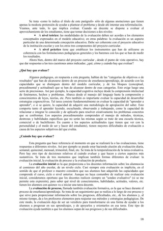 18
Se trata -como lo indica el título de este parágrafo- sólo de algunas anotaciones que tienen
apenas la modesta pretensión de ayudar a plantear el problema y desde ahí intentar una reformulación.
Veamos, ante todo, lo que implica evaluar. Cuando un docente se dispone a evaluar el
aprovechamiento de los estudiantes, tiene que tomar decisiones a dos niveles:
• A nivel teórico: las modalidades de la evaluación deben ser acordes a los elementos
conceptuales expresados en el modelo educativo; en otras palabras: la evaluación es un aspecto
particular de una determinada concepción educativa. Debe ser coherente con el proyecto educativo
de la institución escolar y con los otros tres componentes del proyecto curricular.
• A nivel práctico tiene que establecer los instrumentos que han de utilizarse en
coherencia con las formulaciones pedagógicas generales y los baremos con los que se han de medir
los resultados.
Ahora bien, dentro del marco del proyecto curricular , desde el punto de vista operativo, hay
que dar respuestas a las tres cuestiones antes indicadas: ¿qué, cómo y cuándo hay que evaluar?
¿Qué hay que evaluar?
Algunos pedagogos, en respuesta a esta pregunta, hablan de las "categorías de objetivos o de
resultados" que han de alcanzarse dentro de un proceso de enseñanza/aprendizaje, de acuerdo con las
capacidades que se distinguen dentro del modelo curricular, y de los bloques (conceptual,
procedimental y actitudinal) que se han de alcanzar dentro de esas categorías. Esto exige luego una
serie de precisiones. Así por ejemplo, la capacidad cognitiva incluye desde la comprensión intelectual
de fenómenos, hechos y problemas. Abarca desde el manejo del lenguaje hasta la comprensión y
conocimientos de leyes, teorías, etc. Pero también es importante evaluar la capacidad de desarrollar
estrategias cognoscitivas. Tal tarea consiste fundamentalmente en evaluar la capacidad de "aprender a
aprender", o si se quiere, la capacidad de adquirir una metodología de apropiación del saber. Esto
comporta tanto el aprender leyendo, escuchando, observando y trabajando, como la capacidad de
relacionar e integrar lo conocido y de aplicarlo para resolver creativamente los problemas concretos
que se confrontan. Los aspectos procedimentales comprenden el manejo de métodos, técnicas,
destrezas y habilidades específicas que no serán las mismas según se trate de una escuela técnica,
comercial o de bachillerato. En cuanto a los aspectos actitudinales (que tienen que ver con la
personalidad y el modo de ser y hacer del estudiante), tienen mayores dificultades de evaluación a
causa de los aspectos subjetivos del que evalúa.
¿Cuándo hay que evaluar?
Esta pregunta que hace referencia al momento en que se realizará la o las evaluaciones, tiene
respuestas a diferentes niveles. Así por ejemplo se puede estar haciendo alusión ala evaluación diaria,
semanal, quincenal, mensual, trimestral, final, etc. Se trata de la temporalización de la tarea evaluativa.
Pero hay otro tipo de decisiones relativas al cuándo evaluar y que hacen a ciertos aspectos más
sustantivos. Se trata de tres momentos que implican también formas diferentes de evaluar: la
evaluación inicial, la evaluación de proceso y la evaluación de producto.
La evaluación inicial es la que proporciona a los docentes información sobre los alumnos/as
al comienzo del año escolar, de un nivelo ciclo. Casi siempre esta evaluación es implícita, en el
sentido de que el profesor o maestro considera que sus alumnos han adquirido las capacidades que
comprende el curso, ciclo o nivel anterior. Aunque no haya costumbre de realizar esta evaluación
inicial, consideramos oportuno que los docentes realicen siempre un "sondeo evaluativo" (si se me
permite esta expresión), para saber qué nivel de conocimientos, habilidades, actitudes, valores, etc.
tienen los alumnos con quienes va a iniciar una tarea docente.
La evaluación de proceso, llamada también evaluación formativa, es la que se hace durante el
proceso de enseñanza/aprendizaje. Se trata de un seguimiento que se realiza a lo largo de ese proceso y
que sirve para proporcionar información sobre los progresos, dificultades, etc., de los alumnos y, al
mismo tiempo, da a los profesores elementos para reajustar sus métodos y estrategias pedagógicas. De
este modo, la evaluación deja de ser un veredicto para transformarse en una forma de ayudar a los
alumnos a progresar en sus aprendizajes, y de apoyarlos y orientarlos en esa tarea. Este tipo de
evaluación ayuda también a que los alumnos sepan de sus progresos y de sus dificultades.
 
