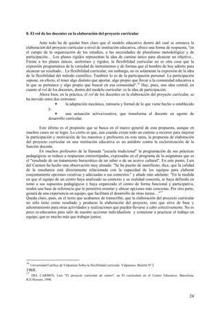 24
8. El rol de los docentes en la elaboración del proyecto curricular
Ante todo ha de quedar bien claro que el modelo educativo dentro del cual se enmarca la
elaboración del proyecto curricular a nivel de institución educativa, ofrece una forma de respuesta, "en
el campo de la organización de los estudios, a las necesidades de pluralismo metodológico y de
participación… Los planes rígidos representan la idea de camino único para alcanzar un objetivo...
Frente a los planes únicos, uniformes y rígidos, la flexibilidad curricular no es otra cosa que la
expresión programática de la variedad de instrumentos y de formas que el hombre de hoy admite para
alcanzar un resultado... La flexibilidad curricular, sin embargo, no es solamente la expresión de la idea
de la flexibilidad del método científico. También lo es de la participación personal. La participación
supone, en efecto, el tener algo distinto que aportar, algo propio que llevar a la comunidad educativa a
la que se pertenece y algo propio que buscar en esa comunidad".16
Hay, pues, una idea central, en
cuanto al rol de los docentes, dentro del modelo curricular: es la idea de participación.
Ahora bien, en la práctica, el rol de los docentes en la elaboración del proyecto curricular, se
ha movido entre dos extremos:
• la adaptación mecánica, rutinaria y formal de lo que viene hecho o establecido
y,
• una actuación activa/creativa, que transforma al docente en agente de
desarrollo curricular.
Este último es el propósito que se busca en el marco general de esta propuesta, aunque en
muchos casos no se logre. Lo cierto es que, aun cuando existe todo un camino a recorrer para mejorar
la participación y motivación de los maestros y profesores en esta tarea, la propuesta de elaboración
del proyecto curricular en una institución educativa es un antídoto contra la esclerotización de la
función docente.
En muchos profesores de la llamada "escuela tradicional" la programación de sus prácticas
pedagógicas se reduce a respuestas estereotipadas, expresadas en el programa de la asignatura que es
el "resultado de un tratamiento burocrático de un saber o de un acervo cultural". En este punto, Luis
del Carmen ha hecho una observación muy atinada: "Se ha puesto de manifiesto, dice, que la calidad
de la enseñanza está directamente relacionada con la capacidad de los equipos para elaborar
conjuntamente opciones creativas y adecuadas a sus contextos." y añade más adelante: "En la medida
en que el equipo de un centro haya analizado su contexto y su realidad concreta, se haya definido en
tomo a sus supuestos pedagógicos y haya organizado el centro de forma funcional y participativa,
tendrá una base de referencia que le permitirá orientar y ubicar opciones más concretas. Por otra parte,
gozará de una experiencia en equipo, que facilitará el desarrollo de otras tareas…"17
Queda claro, pues, en el texto que acabamos de transcribir, que la elaboración del proyecto curricular
no sólo tiene como resultado y producto la elaboración del proyecto, sino que sirve de base y
adiestramiento para otras actividades y realizaciones que pueden llevarse a cabo colectivamente. No es
poco re-educamos para salir de nuestro accionar individualista y comenzar a practicar el trabajo en
equipo, que es mucho más que trabajar juntos.
16
Universidad Católica de Valparaíso Sobre la flexibilidad curricular. Valparaíso, Boletín Nº 2
1968.
17
DEL CARMEN, Luis "El proyecto curricular de centro", en El currículum en el Centro Educativo. Barcelona,
ICE/Horsori, 1990.
 