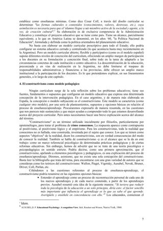 7
establece como enseñanzas mínimas. Como dice Cesar Coll, a través del diseño curricular se
determinan "las formas culturales o contenidos (conocimientos, valores, destrezas, etc.), cuya
asimilación es necesaria para que el 'alumno llegue a ser miembro activo de la sociedad y agente, a la
vez, de creación cultural".5
Su elaboración es de exclusiva competencia de la Administración
Educativa y constituye el proyecto educativo que se tiene como país. Tiene un alcance, parcialmente
equivalente, a lo que en América Latina se denominó, en los años ‘60, "la Política Nacional de
Educación", formulada y definida como la política orientadora del planeamiento educativo.
No basta con elaborar un modelo curricular prescriptivo para todo el Estado; ello podría
configurar un sistema educativo cerrado y centralizado (lo que acontecía hasta muy recientemente en
la Argentina). Pero un modelo curricular abierto, flexible y participativo (como es el modelo español)
supone diferentes niveles de concreción del curriculum, ofreciendo un amplio margen de participación
a los docentes en su formulación y concreción final, sobre todo en la tarea de adaptarlo a las
circunstancias concretas de cada institución o centro educativo. La descentralización de la educación,
preconizada y en vías de realización en la Argentina, no debe limitarse al traspaso de
responsabilidades administrativas y financieras a las provincias, debe ofrecer un amplio marco
institucional a la participación de los docentes. Es lo que pretendemos explicar, en sus lineamientos
generales, a lo largo de este capítulo.
4. El constructivismo como modelo pedagógico
Ningún currículum surge de la sola reflexión sobre los problemas educativos; tiene sus
fuentes, fundamentos o supuestos que configuran un modelo educativo que expresa una determinada
concepción de la intervención pedagógica. En el caso argentino, y de manera más elaborada en
España, la concepción o modelo subyacente es el constructivismo. Este modelo se caracteriza (como
cualquier otro modelo), por una serie de planteamientos, supuestos y opciones básicas en relación al
proceso de enseñanza/aprendizaje. Procuraremos expresarlo de manera resumida, en las cuestiones
que nos parecen más sustanciales y que mejor ayudan a comprender todo lo que estamos desarrollando
acerca del proyecto curricular. Pero antes necesitamos hacer una breve explicación acerca del alcance
del término.
"Constructivismo" es un término utilizado inicialmente por filósofos, particularmente por
epistemólogos, para tratar el problema de cómo conocemos. La respuesta aparece como contrapuesta
al positivismo, al positivismo lógico y al empirismo. Para los constructivistas, toda la realidad que
conocemos no es hallada, sino construida, inventada por el sujeto que conoce. Los que se tienen como
aspectos "objetivos" de la realidad, dicen los constructivistas, son en verdad consecuencias del modo
de conocer la realidad. También se habla de constructivismo -y es el alcance que se la da en este
trabajo- como un marco referencial psicológico de determinadas prácticas pedagógicas y de ciertas
reformas educativas. Sin embargo, hemos de advertir que no se trata de una teoría psicológica o
psicopedagógica en sentido estricto. Podría decirse, como una primera aproximación, que el
constructivismo, apelando a elementos psicológicos y pedagógicos, es una explicación del proceso de
enseñanza/aprendizaje. Diremos, asimismo, que no existe una sola concepción del constructivismo.
Basta leer la bibliografía que trata del tema, para encontrarse con una gran variedad de autores que se
consideran como los teóricos del constructivismo: Wallon, Piaget, Vigotsky, Ausubel, Novak, Bruner,
Driver, Coll, Porlan, etc.
Ciñéndonos a las cuestiones referentes al proceso de enseñanza-aprendizaje, el
constructivismo podría resumirse en las siguientes opciones básicas:
• Entender el aprendizaje como un proceso de reconstrucción personal de cada uno de
los nuevos aprendizajes y de cada nuevo contenido, a partir de los aprendizajes
previos. Ausubel resumió esta idea de la siguiente manera: “Si tuviera que reducir
toda la psicología de la educación a un solo principio, diría esto: el factor sencillo
más importante que influencia el aprendizaje es lo que ya sabe el que aprende.
Averígüelo y enséñele en concordancia con ello.”6
Los educandos, comienzan el
5
Idem.
6
AUSUBEL,D. P. Educational Psychology: A congnition View, Helt, Rinehart and Wiston, Nueva York, 1968.
 