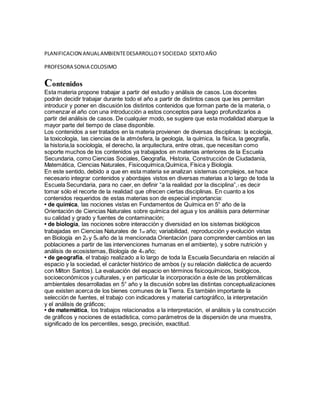 PLANIFICACION ANUALAMBIENTEDESARROLLOY SOCIEDAD SEXTOAÑO
PROFESORA SONIA COLOSIMO
Contenidos
Esta materia propone trabajar a partir del estudio y análisis de casos. Los docentes
podrán decidir trabajar durante todo el año a partir de distintos casos que les permitan
introducir y poner en discusión los distintos contenidos que forman parte de la materia, o
comenzar el año con una introducción a estos conceptos para luego profundizarlos a
partir del análisis de casos. De cualquier modo, se sugiere que esta modalidad abarque la
mayor parte del tiempo de clase disponible.
Los contenidos a ser tratados en la materia provienen de diversas disciplinas: la ecología,
la toxicología, las ciencias de la atmósfera, la geología, la química, la física, la geografía,
la historia,la sociología, el derecho, la arquitectura, entre otras, que necesitan como
soporte muchos de los contenidos ya trabajados en materias anteriores de la Escuela
Secundaria, como Ciencias Sociales, Geografía, Historia, Construcción de Ciudadanía,
Matemática, Ciencias Naturales, Fisicoquímica,Química, Física y Biología.
En este sentido, debido a que en esta materia se analizan sistemas complejos, se hace
necesario integrar contenidos y abordajes vistos en diversas materias a lo largo de toda la
Escuela Secundaria, para no caer, en definir “a la realidad por la disciplina”,7 es decir
tomar sólo el recorte de la realidad que ofrecen ciertas disciplinas. En cuanto a los
contenidos requeridos de estas materias son de especial importancia:
• de química, las nociones vistas en Fundamentos de Química en 5° año de la
Orientación de Ciencias Naturales sobre química del agua y los análisis para determinar
su calidad y grado y fuentes de contaminación;
• de biología, las nociones sobre interacción y diversidad en los sistemas biológicos
trabajadas en Ciencias Naturales de 1er año; variabilidad, reproducción y evolución vistas
en Biología en 2o y 5o año de la mencionada Orientación (para comprender cambios en las
poblaciones a partir de las intervenciones humanas en el ambiente), y sobre nutrición y
análisis de ecosistemas, Biología de 4o año;
• de geografía, el trabajo realizado a lo largo de toda la Escuela Secundaria en relación al
espacio y la sociedad, el carácter histórico de ambos (y su relación dialéctica de acuerdo
con Milton Santos). La evaluación del espacio en términos fisicoquímicos, biológicos,
socioeconómicos y culturales, y en particular la incorporación a éste de las problemáticas
ambientales desarrolladas en 5° año y la discusión sobre las distintas conceptualizaciones
que existen acerca de los bienes comunes de la Tierra. Es también importante la
selección de fuentes, el trabajo con indicadores y material cartográfico, la interpretación
y el análisis de gráficos;
• de matemática, los trabajos relacionados a la interpretación, el análisis y la construcción
de gráficos y nociones de estadística, como parámetros de la dispersión de una muestra,
significado de los percentiles, sesgo, precisión, exactitud.
 