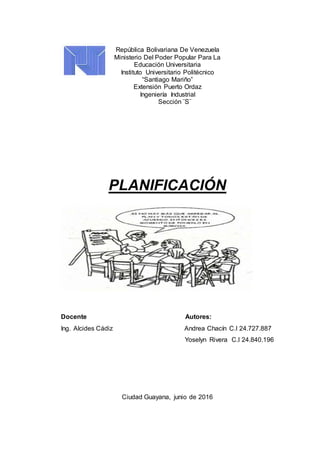 República Bolivariana De Venezuela
Ministerio Del Poder Popular Para La
Educación Universitaria
Instituto Universitario Politécnico
“Santiago Mariño”
Extensión Puerto Ordaz
Ingeniería Industrial
Sección ¨S¨
PLANIFICACIÓN
Docente Autores:
Ing. Alcides Cádiz Andrea Chacín C.I 24.727.887
Yoselyn Rivera C.I 24.840.196
Ciudad Guayana, junio de 2016
 